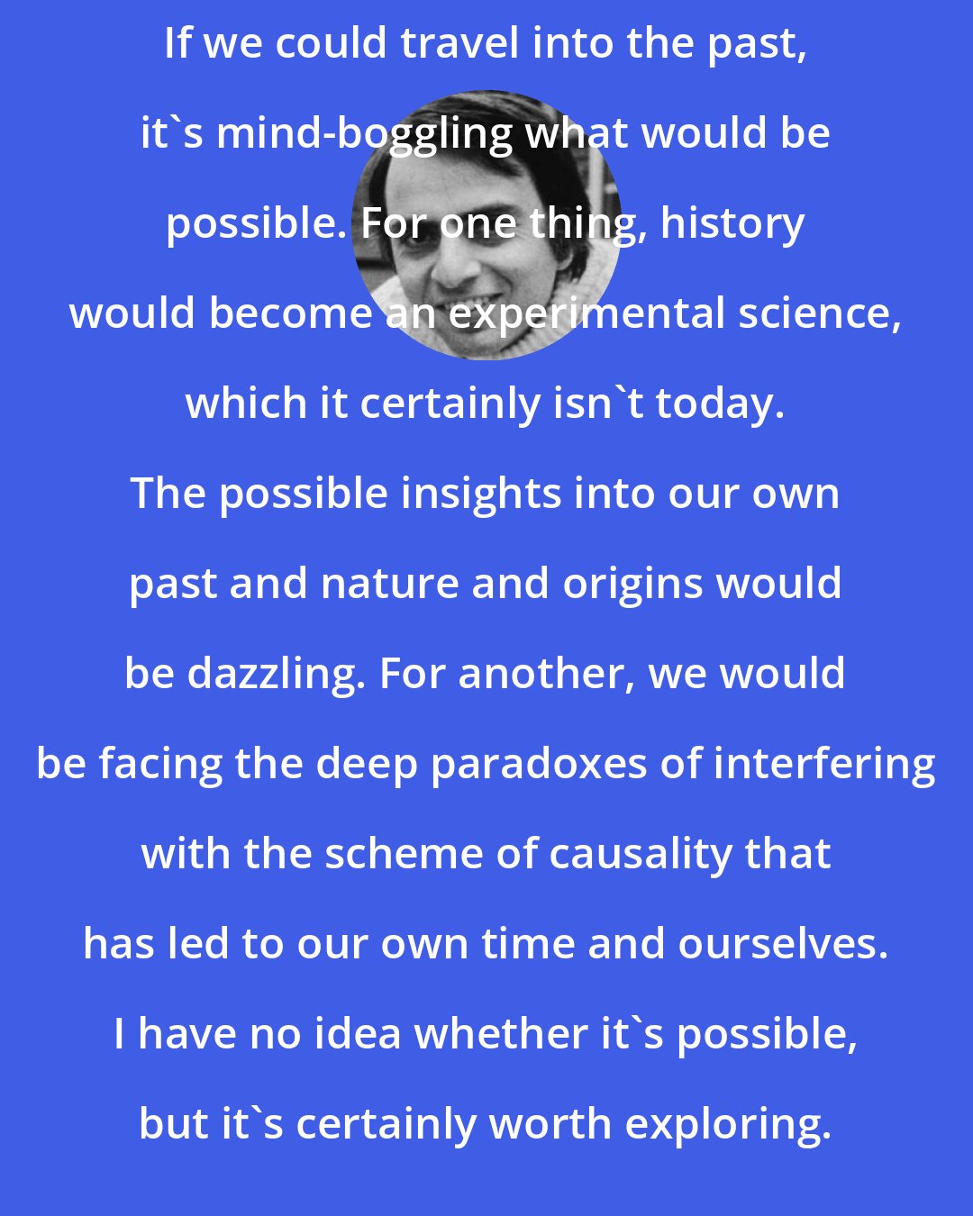Carl Sagan: If we could travel into the past, it's mind-boggling what would be possible. For one thing, history would become an experimental science, which it certainly isn't today. The possible insights into our own past and nature and origins would be dazzling. For another, we would be facing the deep paradoxes of interfering with the scheme of causality that has led to our own time and ourselves. I have no idea whether it's possible, but it's certainly worth exploring.