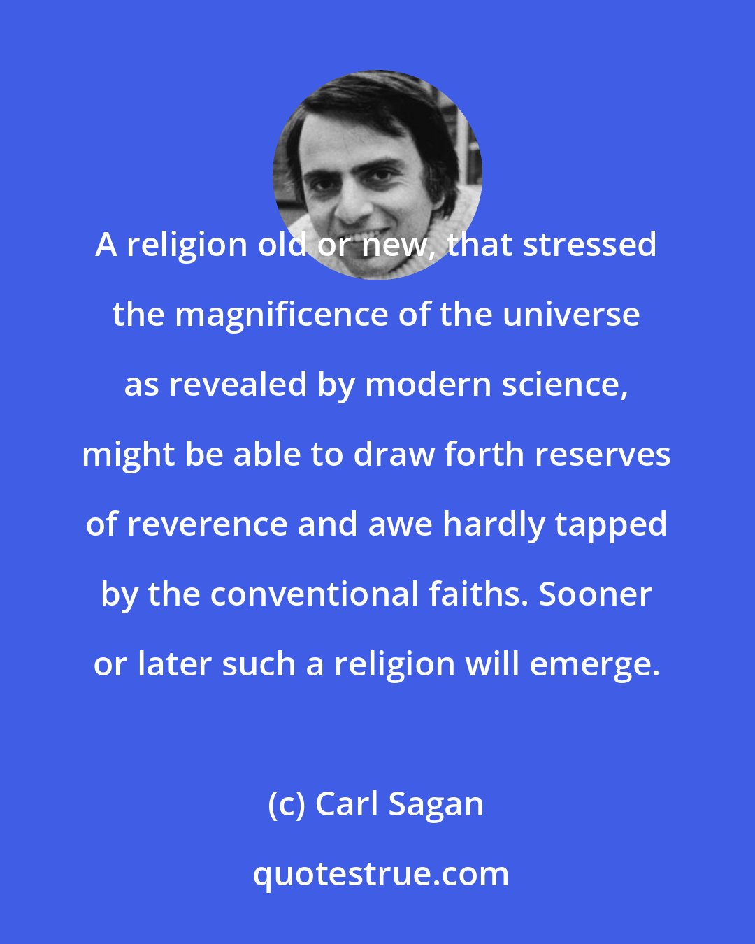 Carl Sagan: A religion old or new, that stressed the magnificence of the universe as revealed by modern science, might be able to draw forth reserves of reverence and awe hardly tapped by the conventional faiths. Sooner or later such a religion will emerge.