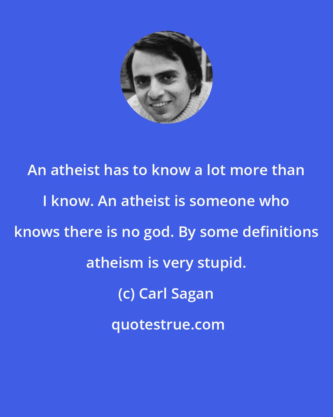 Carl Sagan: An atheist has to know a lot more than I know. An atheist is someone who knows there is no god. By some definitions atheism is very stupid.