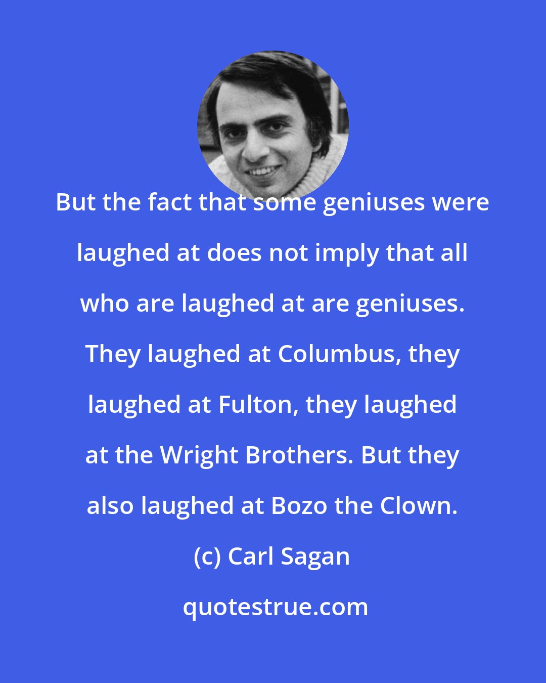 Carl Sagan: But the fact that some geniuses were laughed at does not imply that all who are laughed at are geniuses. They laughed at Columbus, they laughed at Fulton, they laughed at the Wright Brothers. But they also laughed at Bozo the Clown.