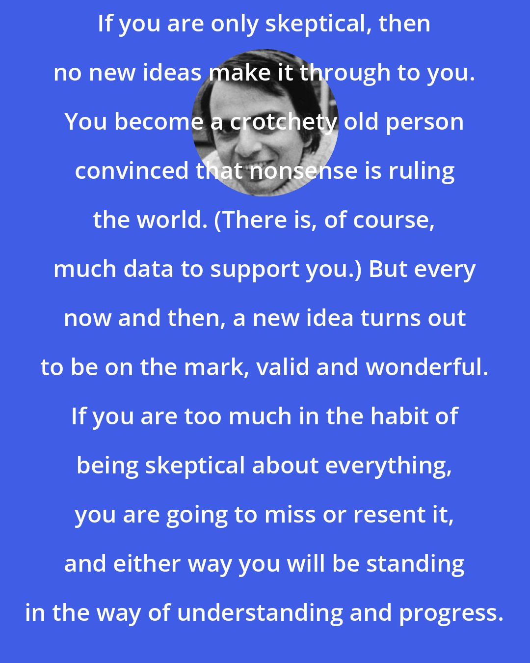 Carl Sagan: If you are only skeptical, then no new ideas make it through to you. You become a crotchety old person convinced that nonsense is ruling the world. (There is, of course, much data to support you.) But every now and then, a new idea turns out to be on the mark, valid and wonderful. If you are too much in the habit of being skeptical about everything, you are going to miss or resent it, and either way you will be standing in the way of understanding and progress.