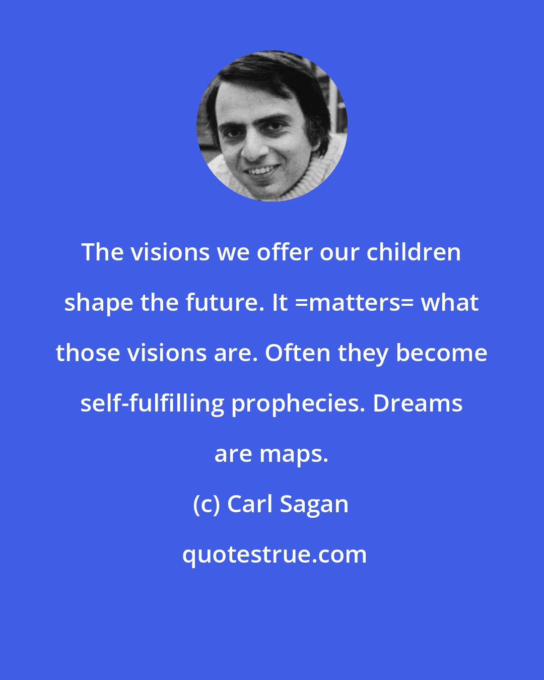 Carl Sagan: The visions we offer our children shape the future. It _matters_ what those visions are. Often they become self-fulfilling prophecies. Dreams are maps.