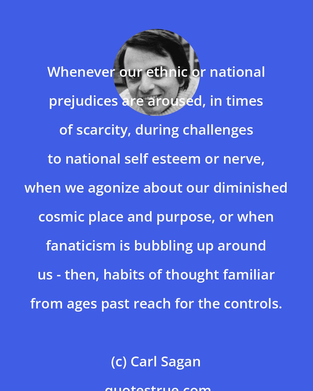 Carl Sagan: Whenever our ethnic or national prejudices are aroused, in times of scarcity, during challenges to national self esteem or nerve, when we agonize about our diminished cosmic place and purpose, or when fanaticism is bubbling up around us - then, habits of thought familiar from ages past reach for the controls.