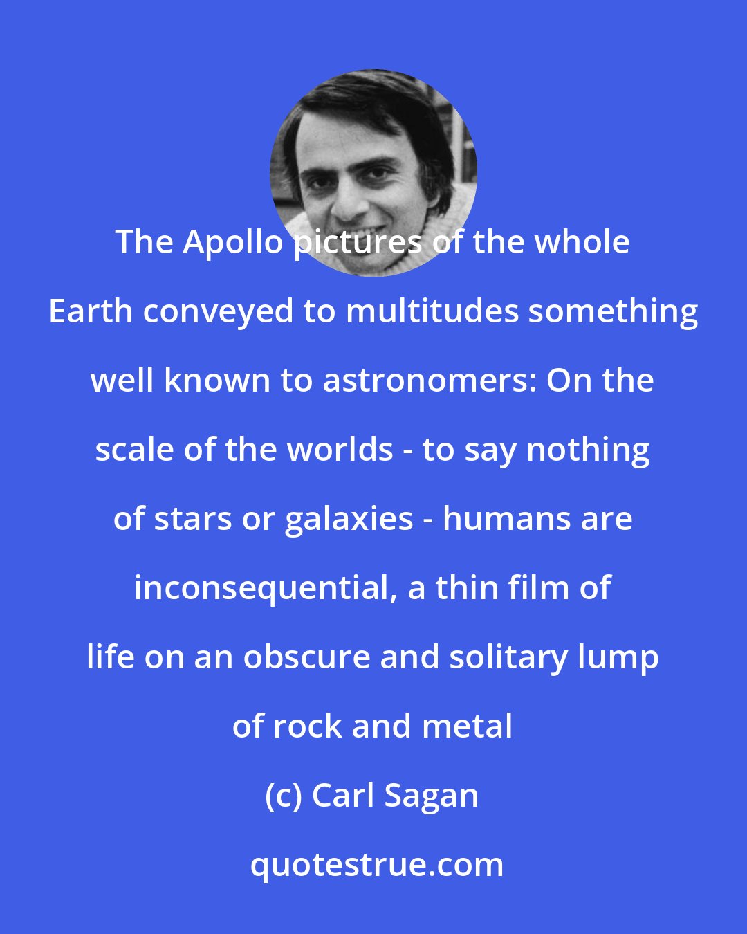 Carl Sagan: The Apollo pictures of the whole Earth conveyed to multitudes something well known to astronomers: On the scale of the worlds - to say nothing of stars or galaxies - humans are inconsequential, a thin film of life on an obscure and solitary lump of rock and metal
