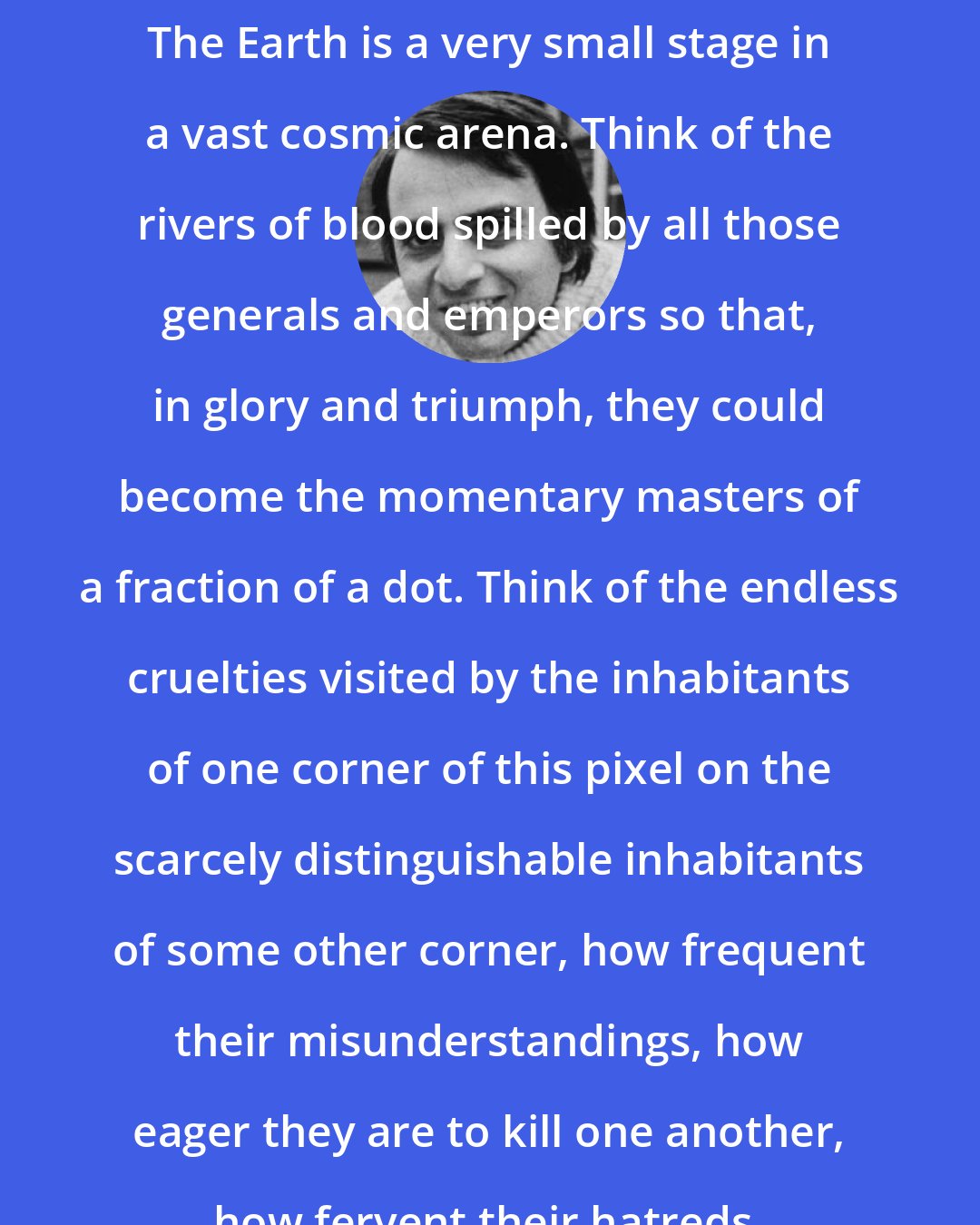 Carl Sagan: The Earth is a very small stage in a vast cosmic arena. Think of the rivers of blood spilled by all those generals and emperors so that, in glory and triumph, they could become the momentary masters of a fraction of a dot. Think of the endless cruelties visited by the inhabitants of one corner of this pixel on the scarcely distinguishable inhabitants of some other corner, how frequent their misunderstandings, how eager they are to kill one another, how fervent their hatreds.
