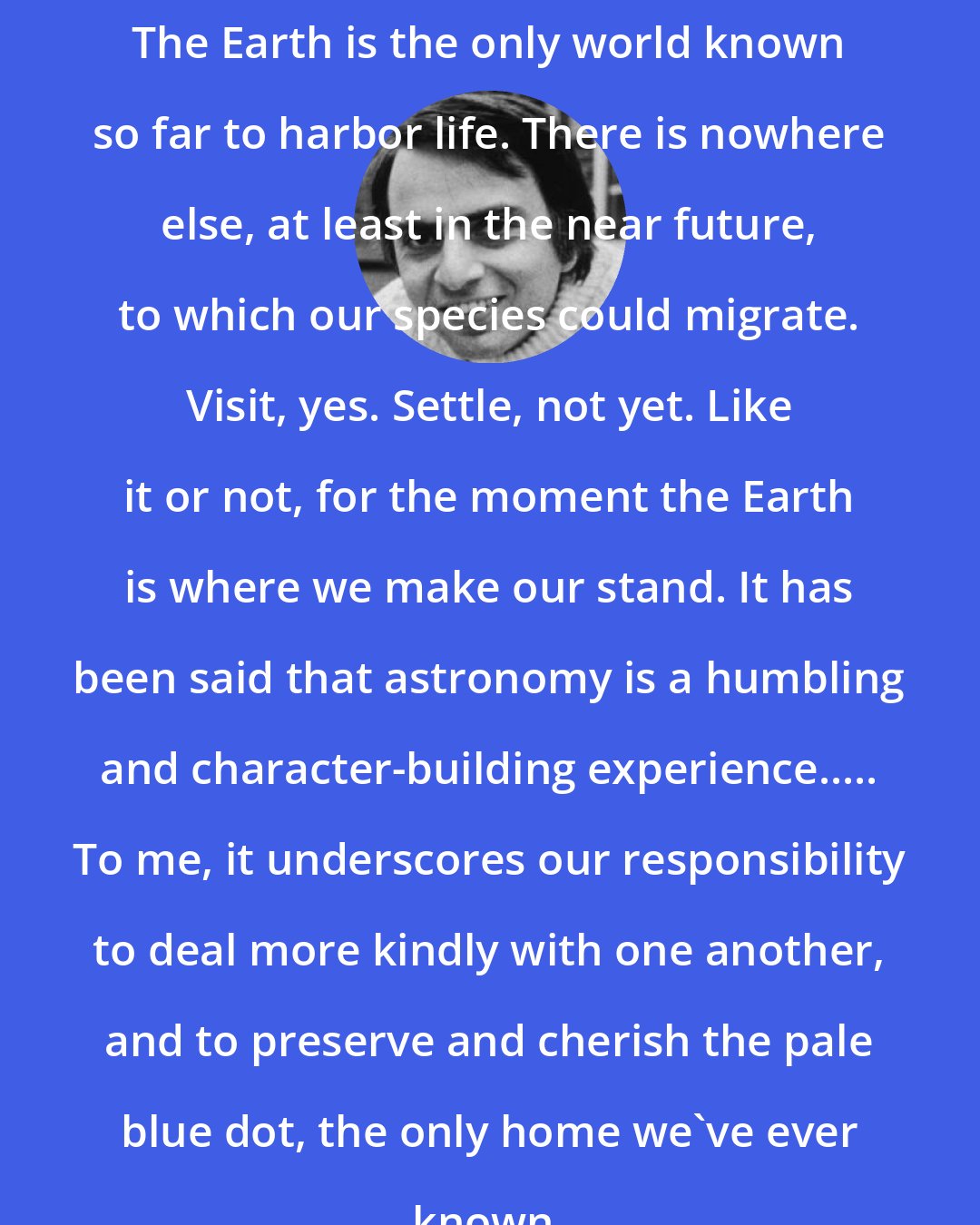 Carl Sagan: The Earth is the only world known so far to harbor life. There is nowhere else, at least in the near future, to which our species could migrate. Visit, yes. Settle, not yet. Like it or not, for the moment the Earth is where we make our stand. It has been said that astronomy is a humbling and character-building experience..... To me, it underscores our responsibility to deal more kindly with one another, and to preserve and cherish the pale blue dot, the only home we've ever known.
