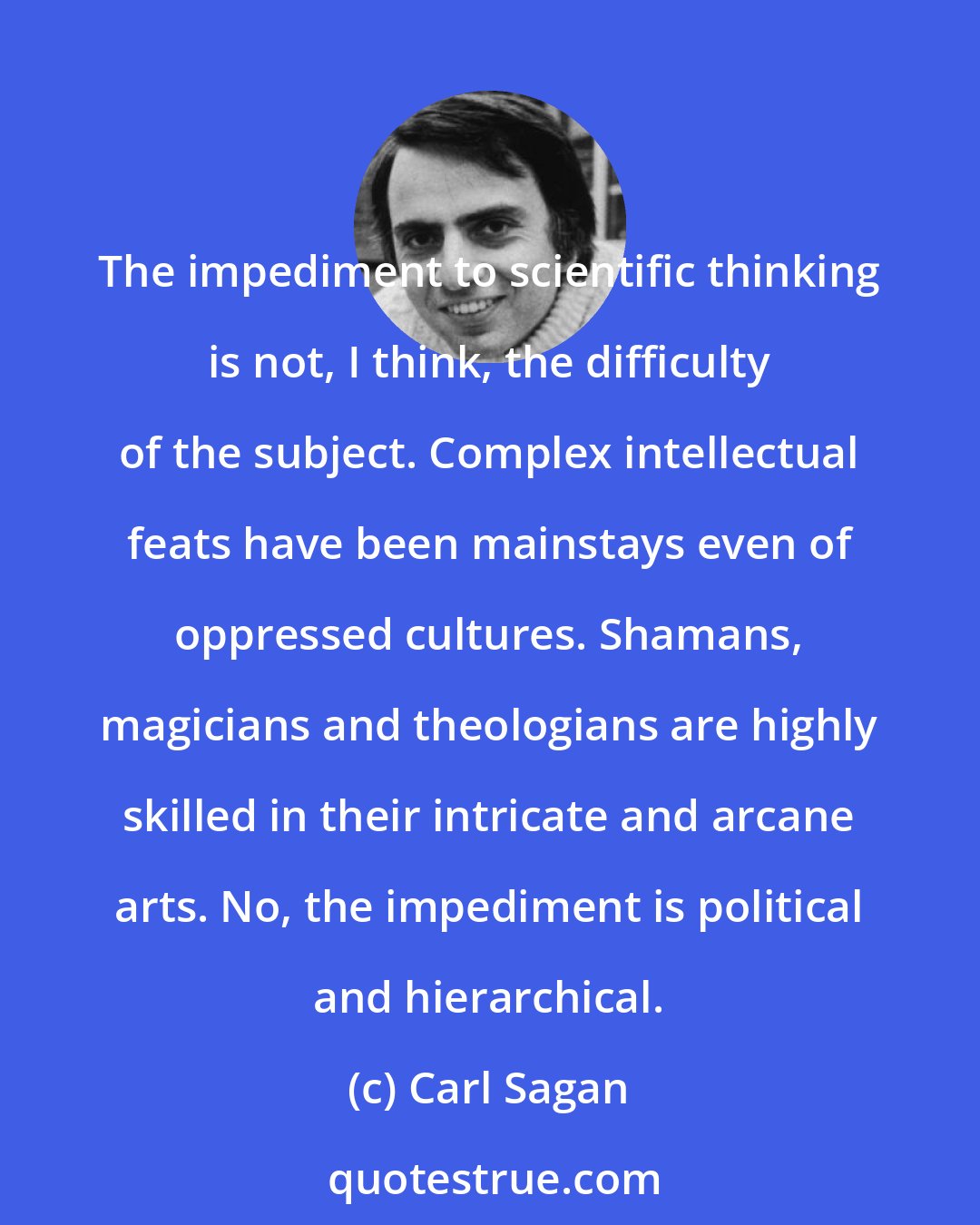 Carl Sagan: The impediment to scientific thinking is not, I think, the difficulty of the subject. Complex intellectual feats have been mainstays even of oppressed cultures. Shamans, magicians and theologians are highly skilled in their intricate and arcane arts. No, the impediment is political and hierarchical.