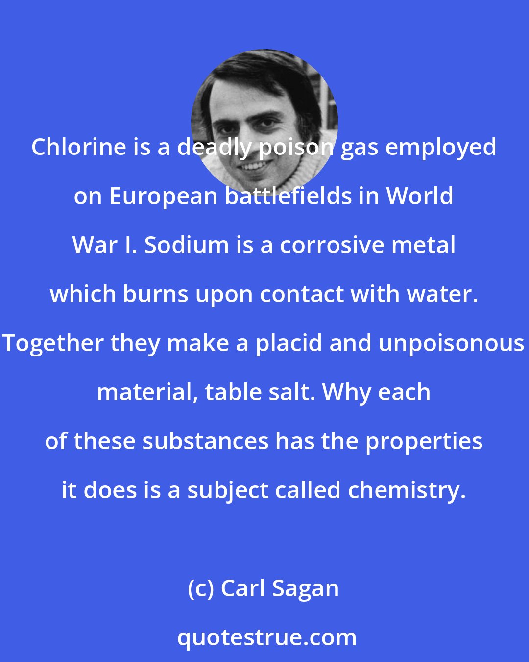 Carl Sagan: Chlorine is a deadly poison gas employed on European battlefields in World War I. Sodium is a corrosive metal which burns upon contact with water. Together they make a placid and unpoisonous material, table salt. Why each of these substances has the properties it does is a subject called chemistry.