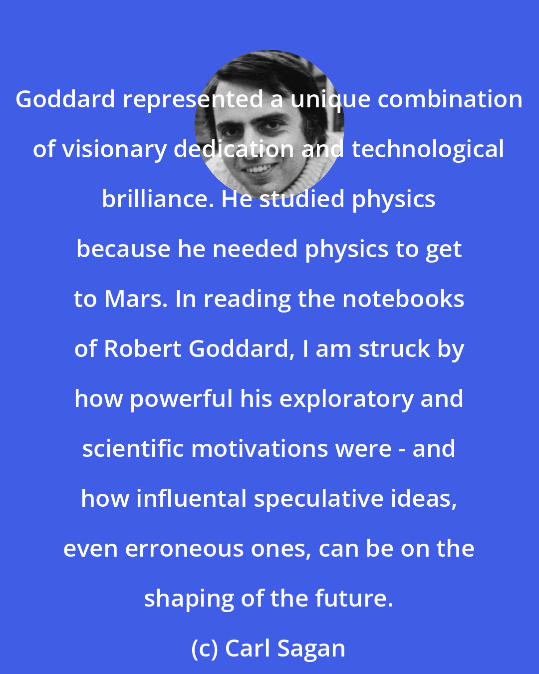 Carl Sagan: Goddard represented a unique combination of visionary dedication and technological brilliance. He studied physics because he needed physics to get to Mars. In reading the notebooks of Robert Goddard, I am struck by how powerful his exploratory and scientific motivations were - and how influental speculative ideas, even erroneous ones, can be on the shaping of the future.