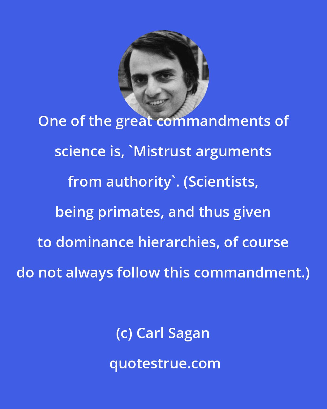 Carl Sagan: One of the great commandments of science is, 'Mistrust arguments from authority'. (Scientists, being primates, and thus given to dominance hierarchies, of course do not always follow this commandment.)