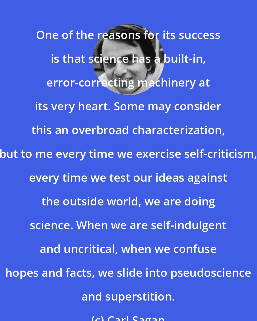 Carl Sagan: One of the reasons for its success is that science has a built-in, error-correcting machinery at its very heart. Some may consider this an overbroad characterization, but to me every time we exercise self-criticism, every time we test our ideas against the outside world, we are doing science. When we are self-indulgent and uncritical, when we confuse hopes and facts, we slide into pseudoscience and superstition.