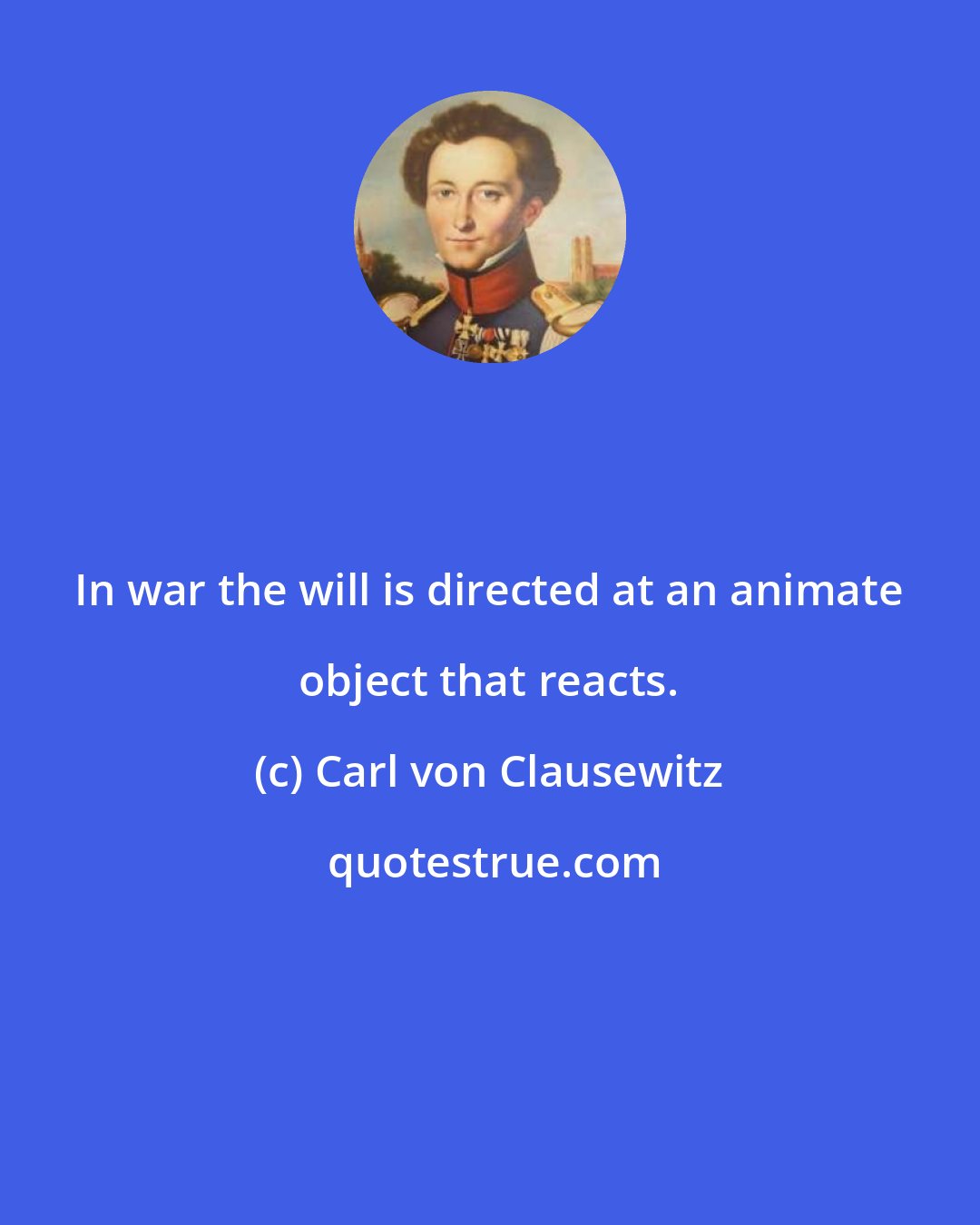 Carl von Clausewitz: In war the will is directed at an animate object that reacts.