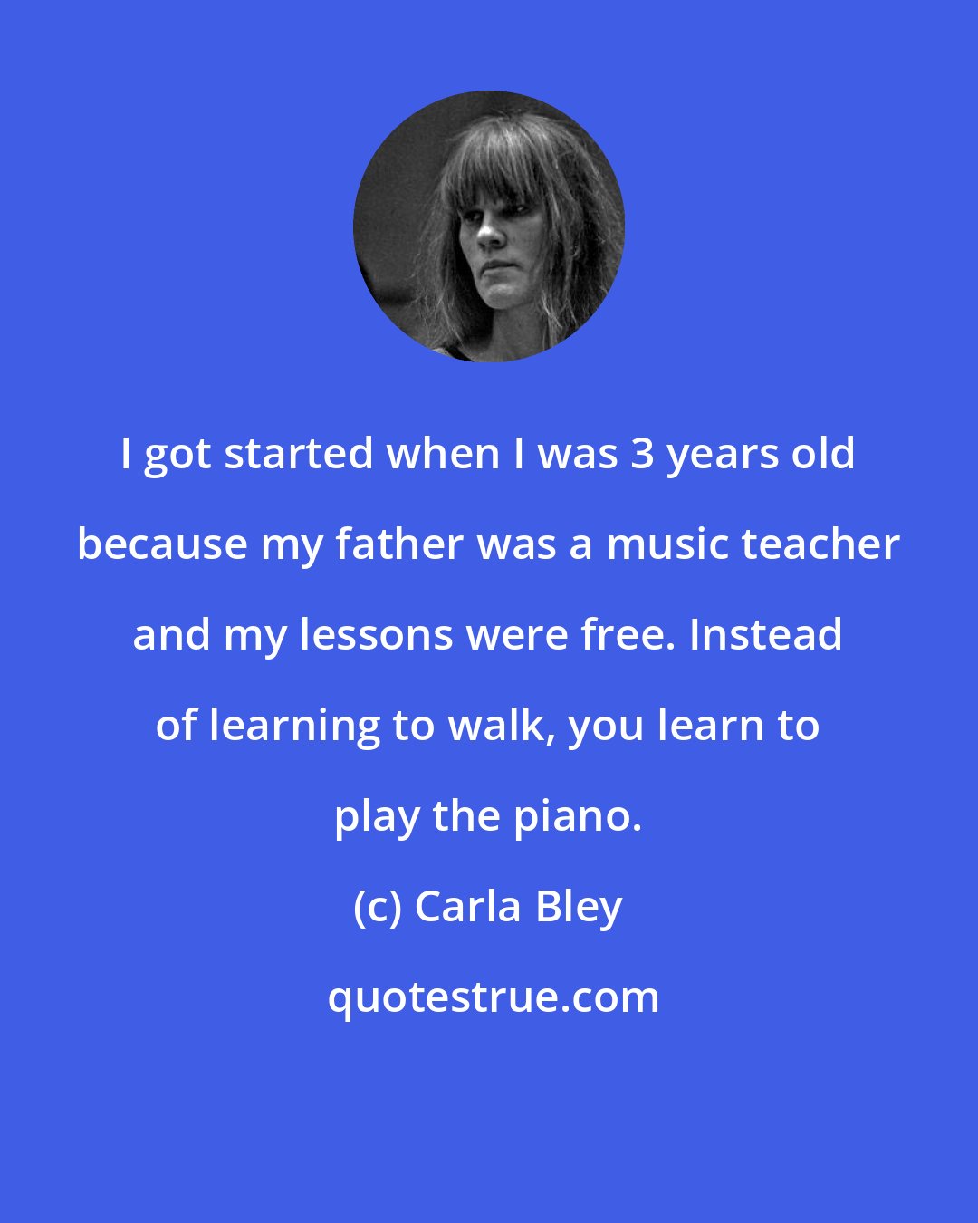 Carla Bley: I got started when I was 3 years old because my father was a music teacher and my lessons were free. Instead of learning to walk, you learn to play the piano.