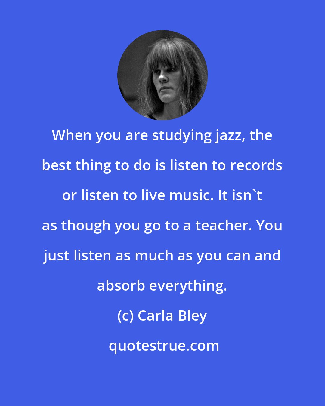 Carla Bley: When you are studying jazz, the best thing to do is listen to records or listen to live music. It isn't as though you go to a teacher. You just listen as much as you can and absorb everything.