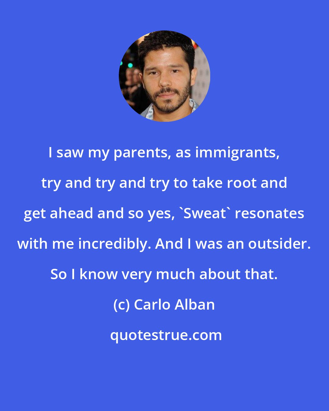 Carlo Alban: I saw my parents, as immigrants, try and try and try to take root and get ahead and so yes, 'Sweat' resonates with me incredibly. And I was an outsider. So I know very much about that.