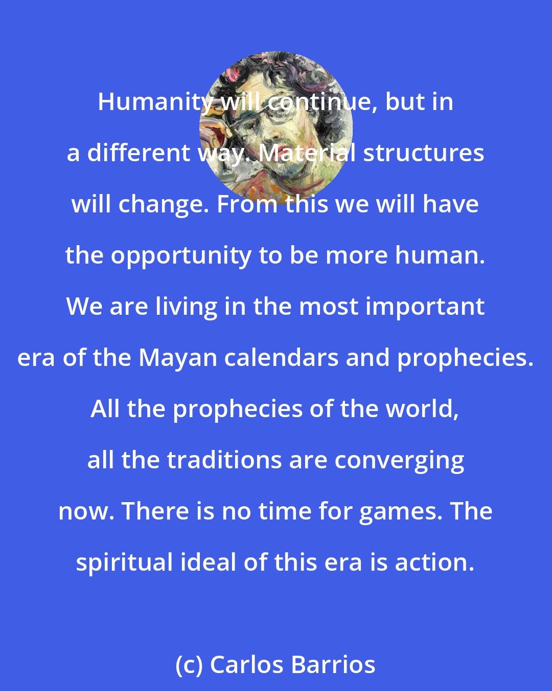 Carlos Barrios: Humanity will continue, but in a different way. Material structures will change. From this we will have the opportunity to be more human. We are living in the most important era of the Mayan calendars and prophecies. All the prophecies of the world, all the traditions are converging now. There is no time for games. The spiritual ideal of this era is action.