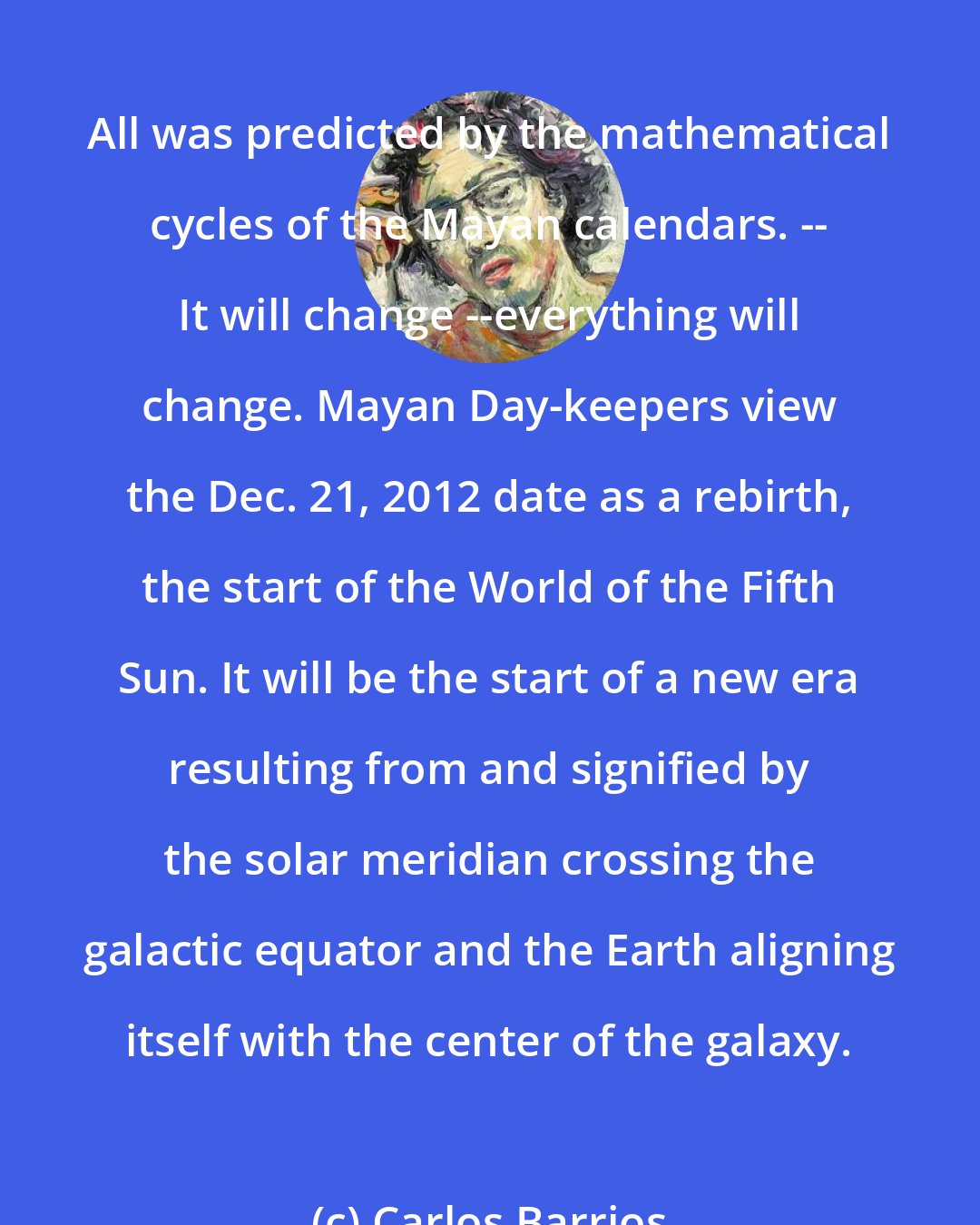Carlos Barrios: All was predicted by the mathematical cycles of the Mayan calendars. -- It will change --everything will change. Mayan Day-keepers view the Dec. 21, 2012 date as a rebirth, the start of the World of the Fifth Sun. It will be the start of a new era resulting from and signified by the solar meridian crossing the galactic equator and the Earth aligning itself with the center of the galaxy.