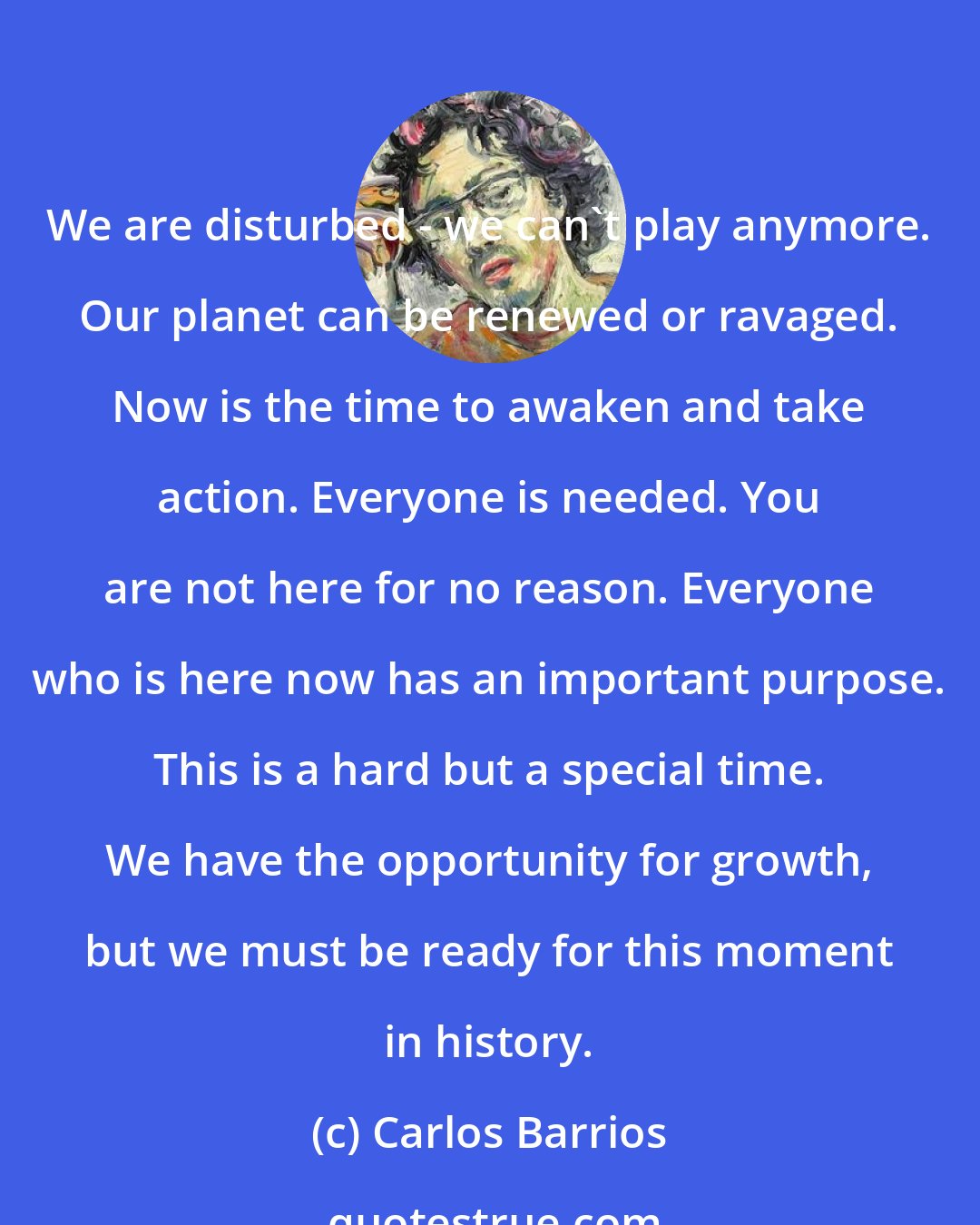 Carlos Barrios: We are disturbed - we can't play anymore. Our planet can be renewed or ravaged. Now is the time to awaken and take action. Everyone is needed. You are not here for no reason. Everyone who is here now has an important purpose. This is a hard but a special time. We have the opportunity for growth, but we must be ready for this moment in history.