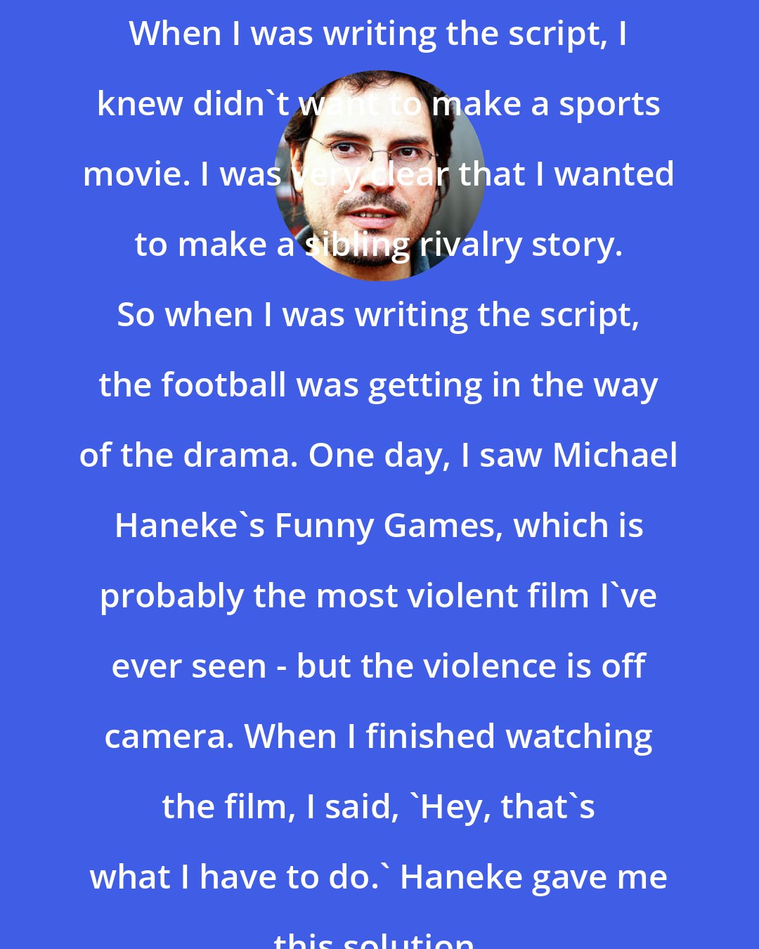 Carlos Cuaron: When I was writing the script, I knew didn't want to make a sports movie. I was very clear that I wanted to make a sibling rivalry story. So when I was writing the script, the football was getting in the way of the drama. One day, I saw Michael Haneke's Funny Games, which is probably the most violent film I've ever seen - but the violence is off camera. When I finished watching the film, I said, 'Hey, that's what I have to do.' Haneke gave me this solution.