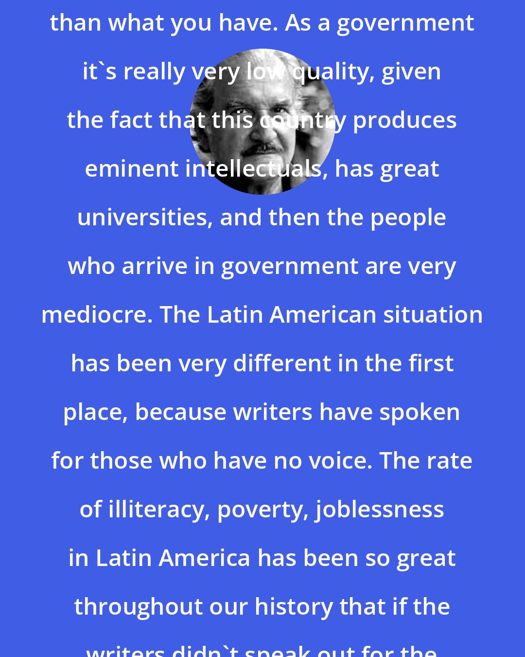 Carlos Fuentes: Anything would be better in the US than what you have. As a government it's really very low quality, given the fact that this country produces eminent intellectuals, has great universities, and then the people who arrive in government are very mediocre. The Latin American situation has been very different in the first place, because writers have spoken for those who have no voice. The rate of illiteracy, poverty, joblessness in Latin America has been so great throughout our history that if the writers didn't speak out for the people, nobody would.