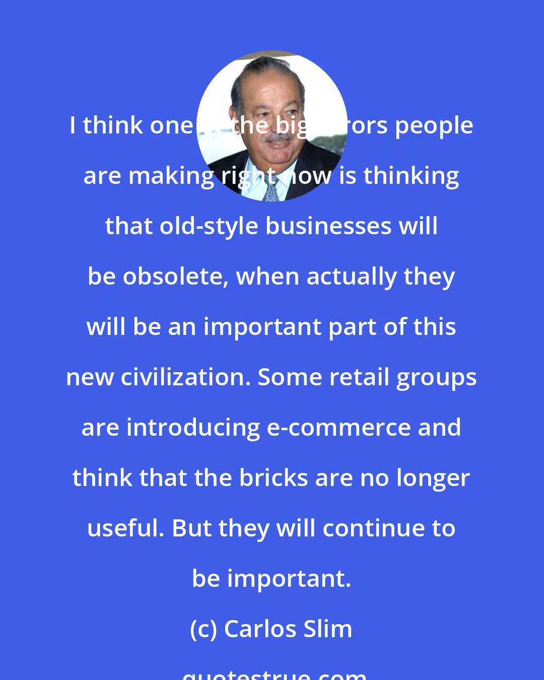 Carlos Slim: I think one of the big errors people are making right now is thinking that old-style businesses will be obsolete, when actually they will be an important part of this new civilization. Some retail groups are introducing e-commerce and think that the bricks are no longer useful. But they will continue to be important.