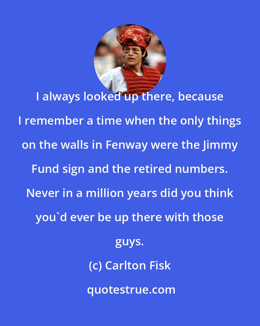 Carlton Fisk: I always looked up there, because I remember a time when the only things on the walls in Fenway were the Jimmy Fund sign and the retired numbers. Never in a million years did you think you'd ever be up there with those guys.