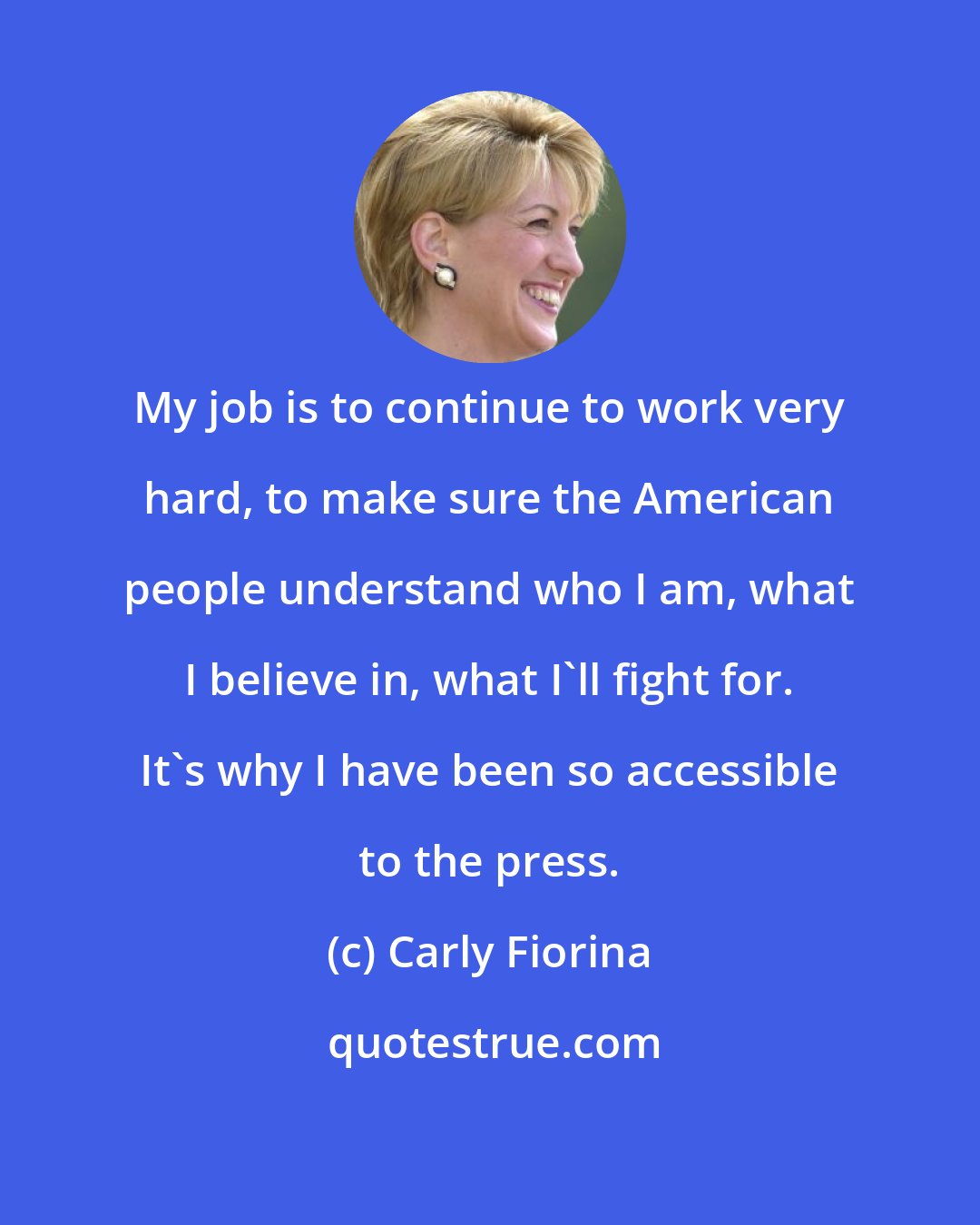Carly Fiorina: My job is to continue to work very hard, to make sure the American people understand who I am, what I believe in, what I'll fight for. It's why I have been so accessible to the press.