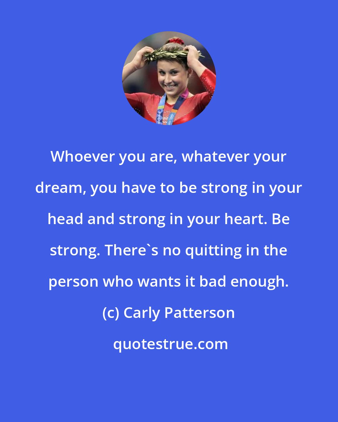 Carly Patterson: Whoever you are, whatever your dream, you have to be strong in your head and strong in your heart. Be strong. There's no quitting in the person who wants it bad enough.