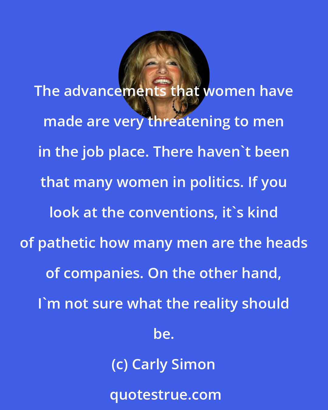 Carly Simon: The advancements that women have made are very threatening to men in the job place. There haven't been that many women in politics. If you look at the conventions, it's kind of pathetic how many men are the heads of companies. On the other hand, I'm not sure what the reality should be.