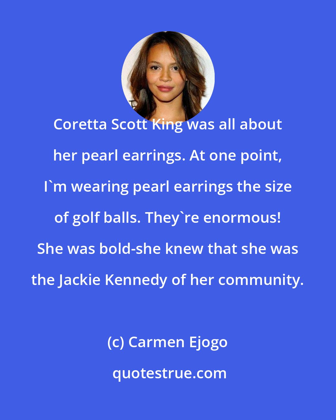 Carmen Ejogo: Coretta Scott King was all about her pearl earrings. At one point, I'm wearing pearl earrings the size of golf balls. They're enormous! She was bold-she knew that she was the Jackie Kennedy of her community.