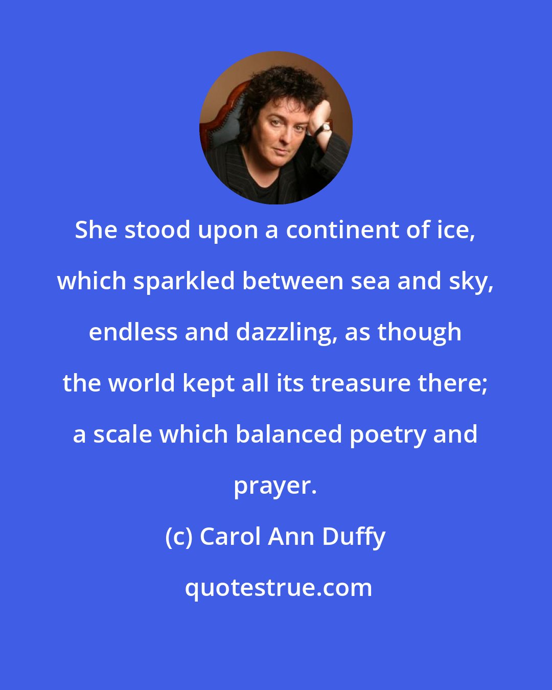 Carol Ann Duffy: She stood upon a continent of ice, which sparkled between sea and sky, endless and dazzling, as though the world kept all its treasure there; a scale which balanced poetry and prayer.
