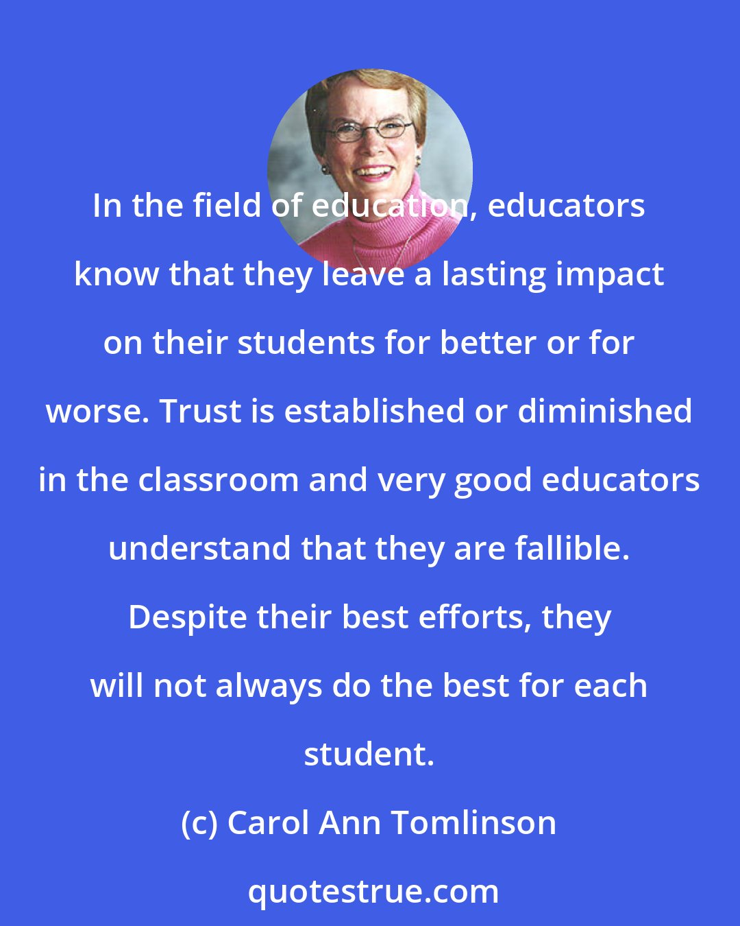 Carol Ann Tomlinson: In the field of education, educators know that they leave a lasting impact on their students for better or for worse. Trust is established or diminished in the classroom and very good educators understand that they are fallible. Despite their best efforts, they will not always do the best for each student.