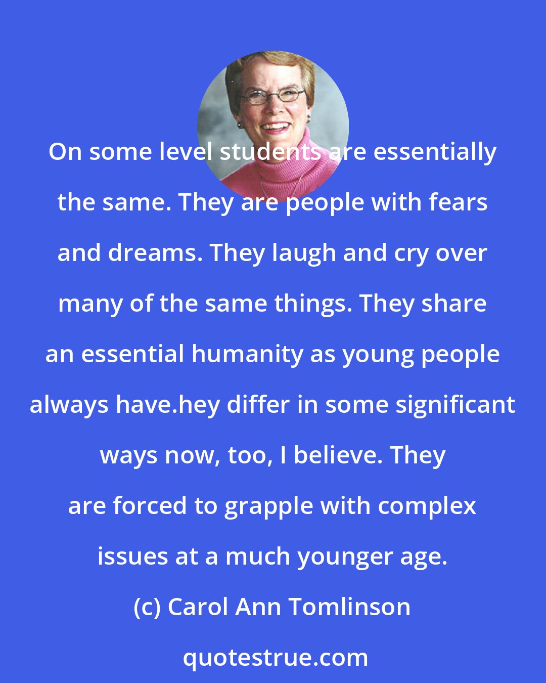 Carol Ann Tomlinson: On some level students are essentially the same. They are people with fears and dreams. They laugh and cry over many of the same things. They share an essential humanity as young people always have.hey differ in some significant ways now, too, I believe. They are forced to grapple with complex issues at a much younger age.