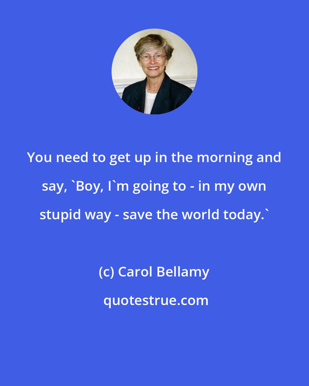 Carol Bellamy: You need to get up in the morning and say, 'Boy, I'm going to - in my own stupid way - save the world today.'