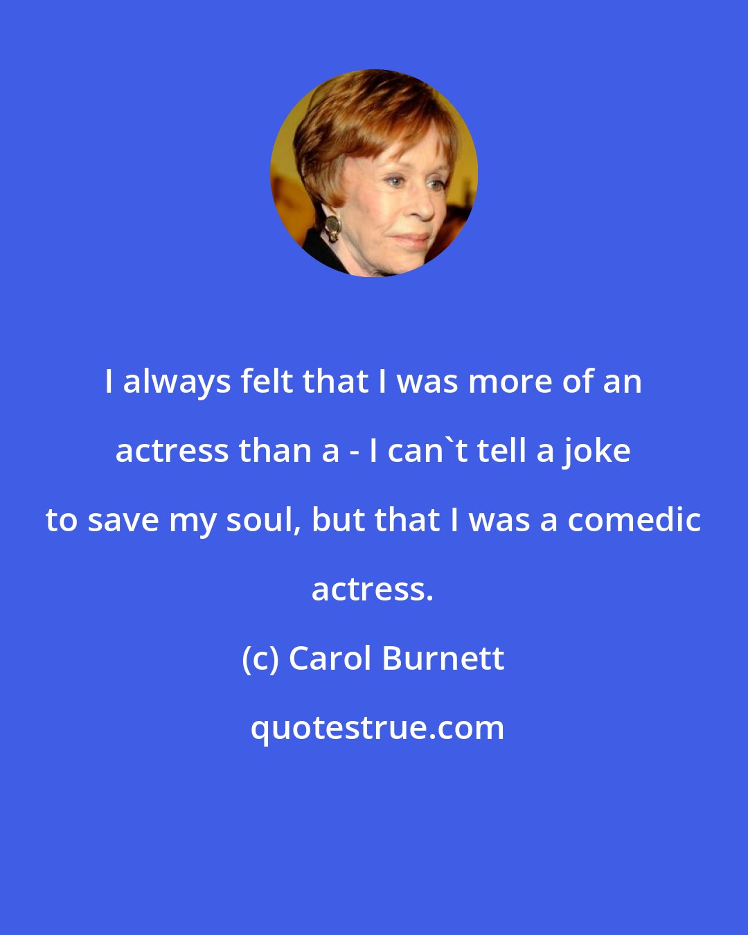 Carol Burnett: I always felt that I was more of an actress than a - I can't tell a joke to save my soul, but that I was a comedic actress.