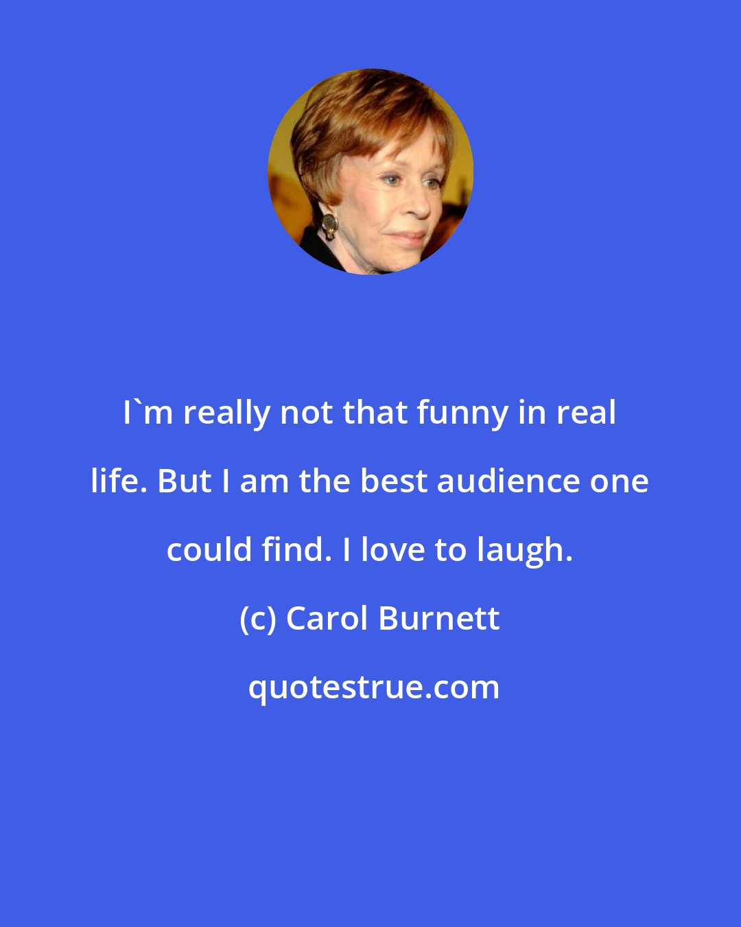 Carol Burnett: I'm really not that funny in real life. But I am the best audience one could find. I love to laugh.