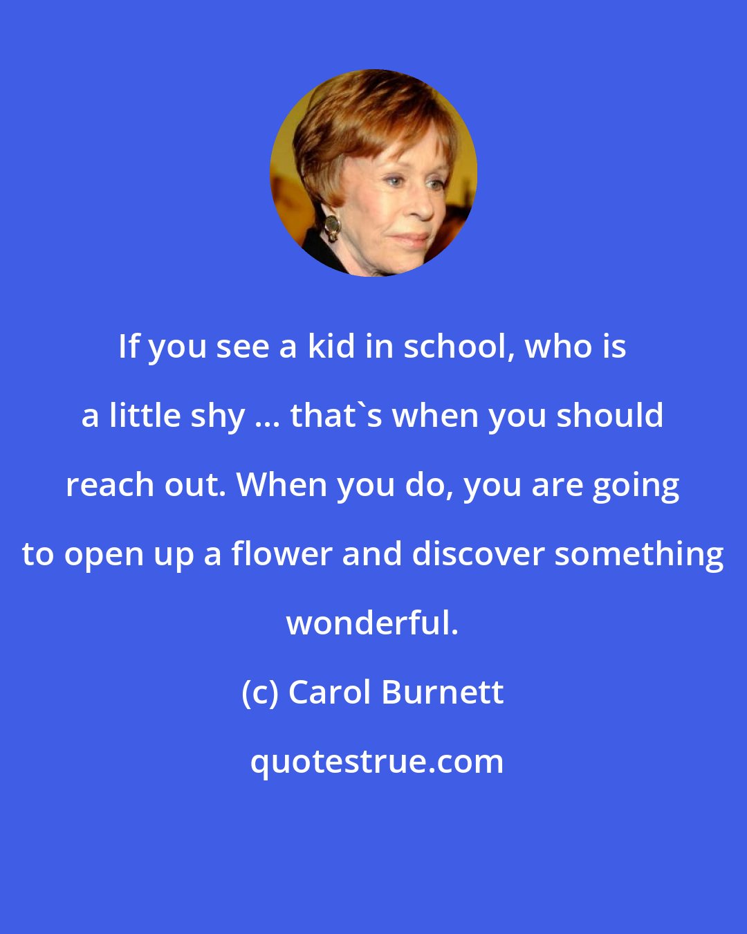 Carol Burnett: If you see a kid in school, who is a little shy ... that's when you should reach out. When you do, you are going to open up a flower and discover something wonderful.