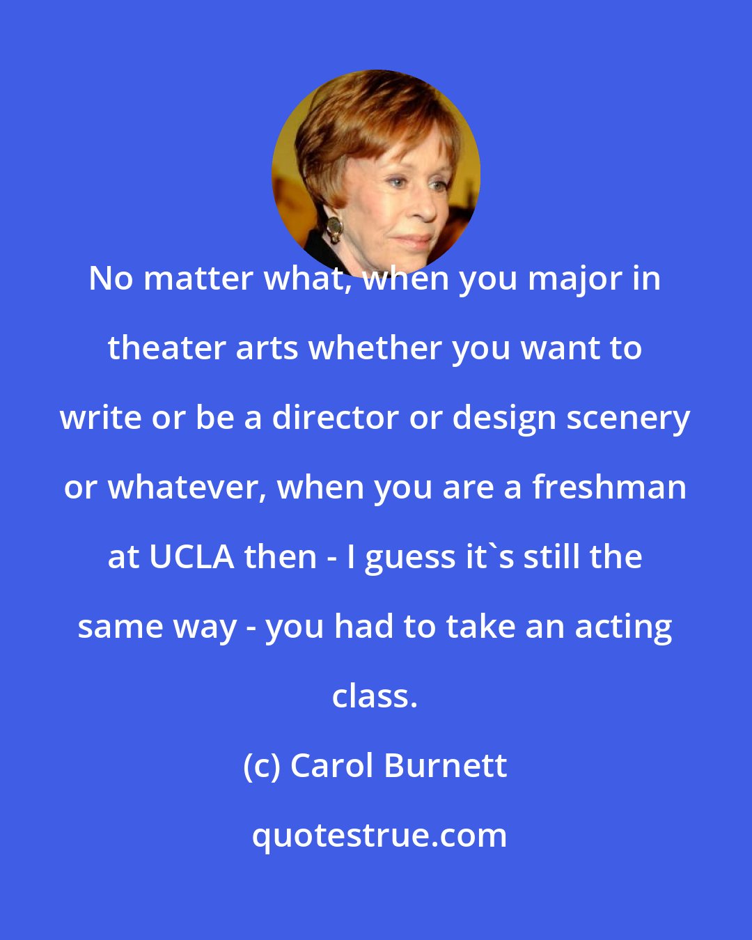 Carol Burnett: No matter what, when you major in theater arts whether you want to write or be a director or design scenery or whatever, when you are a freshman at UCLA then - I guess it's still the same way - you had to take an acting class.