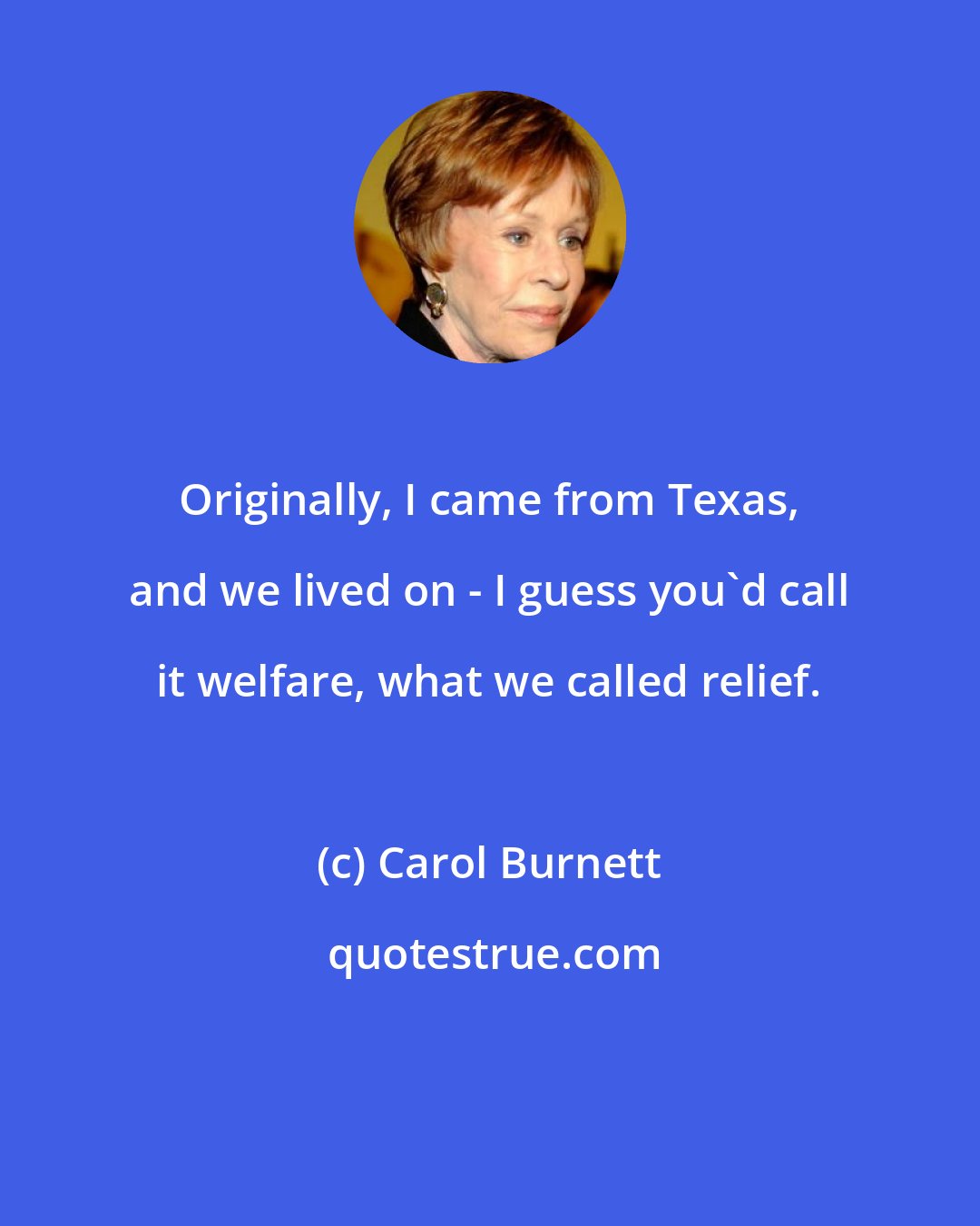 Carol Burnett: Originally, I came from Texas, and we lived on - I guess you'd call it welfare, what we called relief.