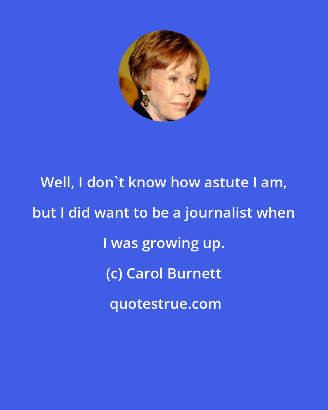 Carol Burnett: Well, I don't know how astute I am, but I did want to be a journalist when I was growing up.