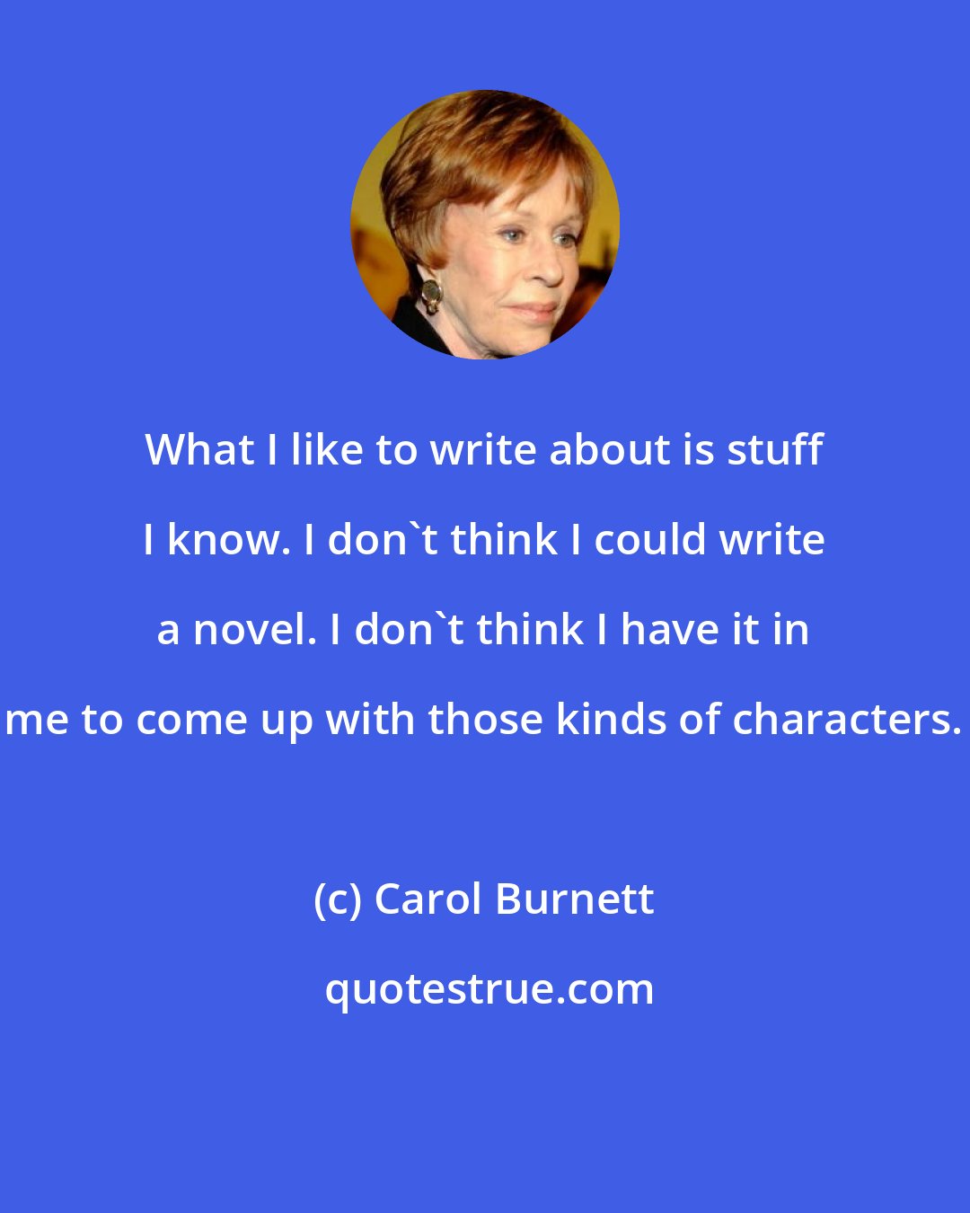 Carol Burnett: What I like to write about is stuff I know. I don't think I could write a novel. I don't think I have it in me to come up with those kinds of characters.