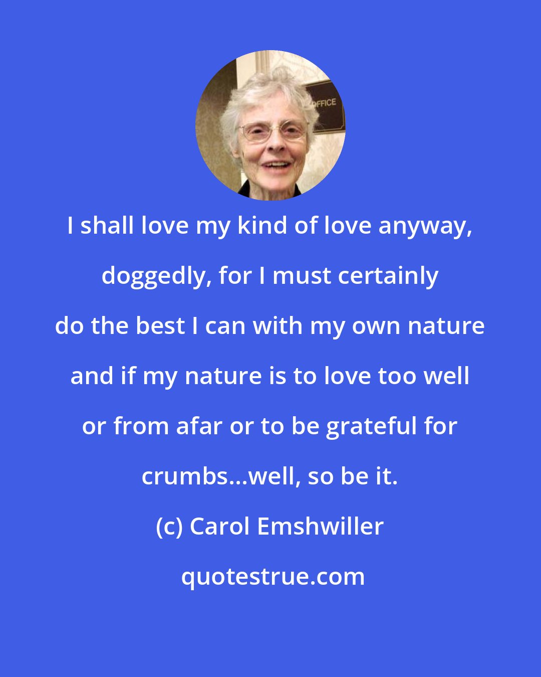 Carol Emshwiller: I shall love my kind of love anyway, doggedly, for I must certainly do the best I can with my own nature and if my nature is to love too well or from afar or to be grateful for crumbs...well, so be it.