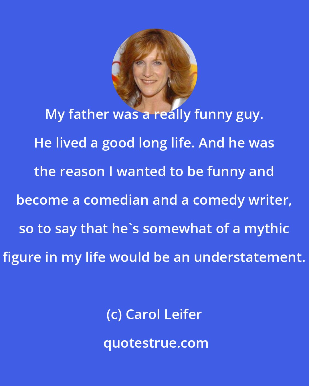Carol Leifer: My father was a really funny guy. He lived a good long life. And he was the reason I wanted to be funny and become a comedian and a comedy writer, so to say that he's somewhat of a mythic figure in my life would be an understatement.