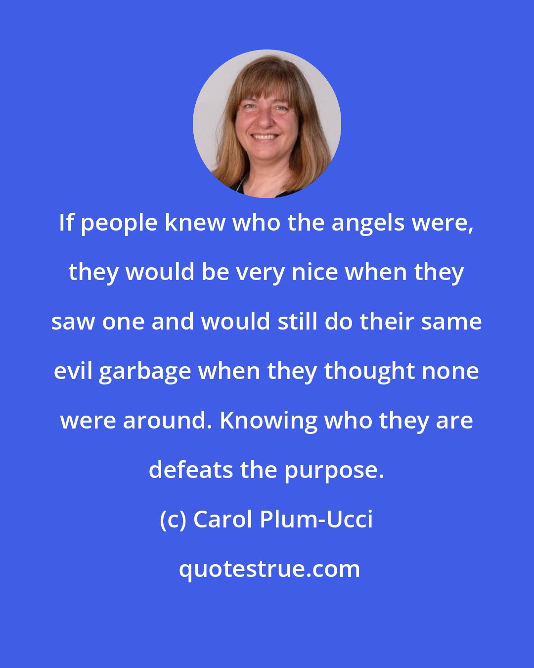 Carol Plum-Ucci: If people knew who the angels were, they would be very nice when they saw one and would still do their same evil garbage when they thought none were around. Knowing who they are defeats the purpose.