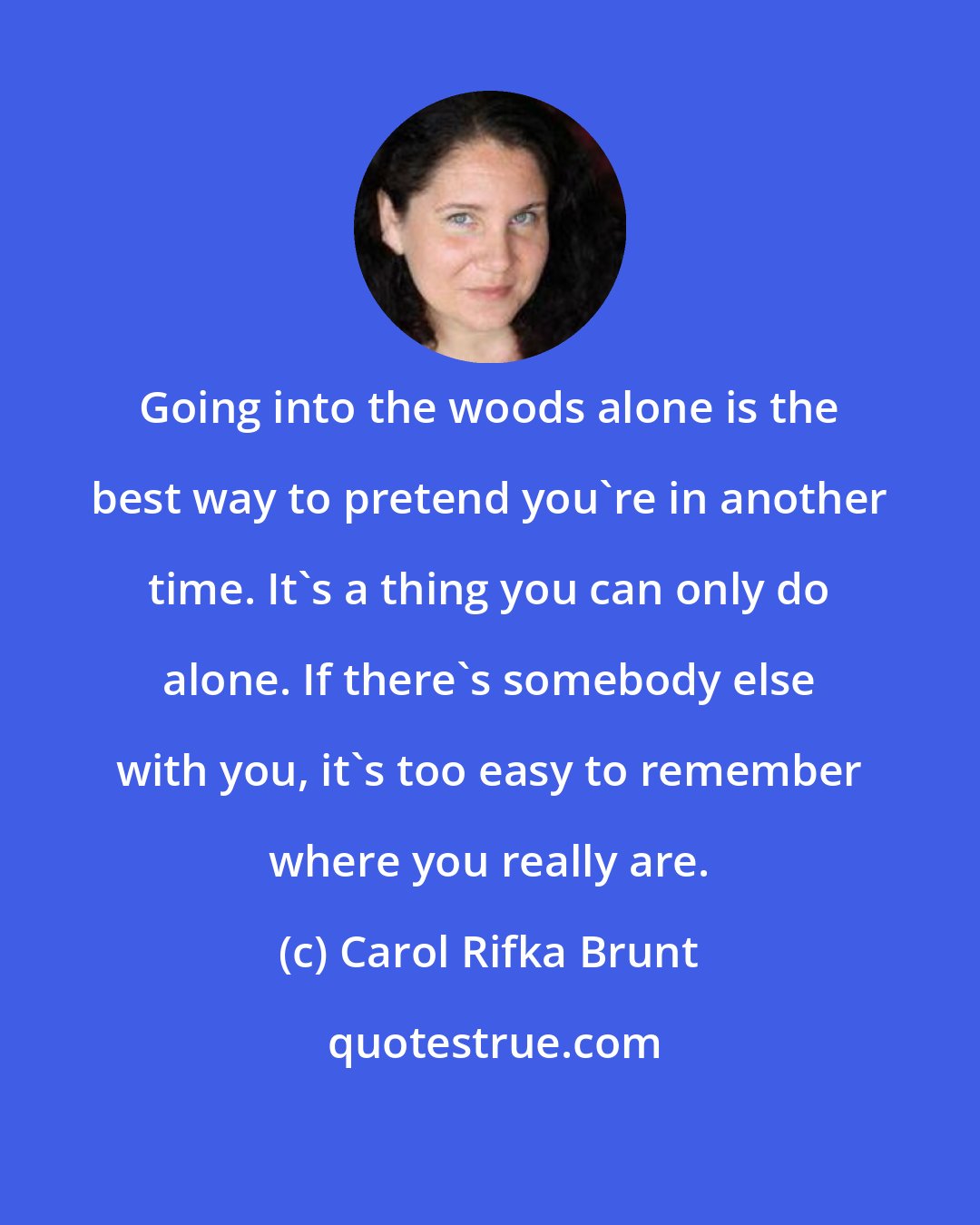 Carol Rifka Brunt: Going into the woods alone is the best way to pretend you're in another time. It's a thing you can only do alone. If there's somebody else with you, it's too easy to remember where you really are.