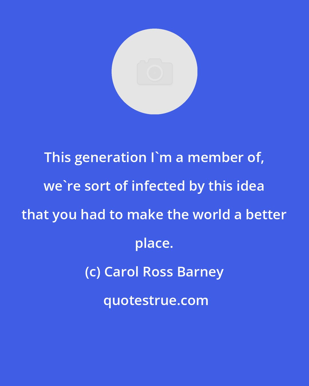 Carol Ross Barney: This generation I'm a member of, we're sort of infected by this idea that you had to make the world a better place.