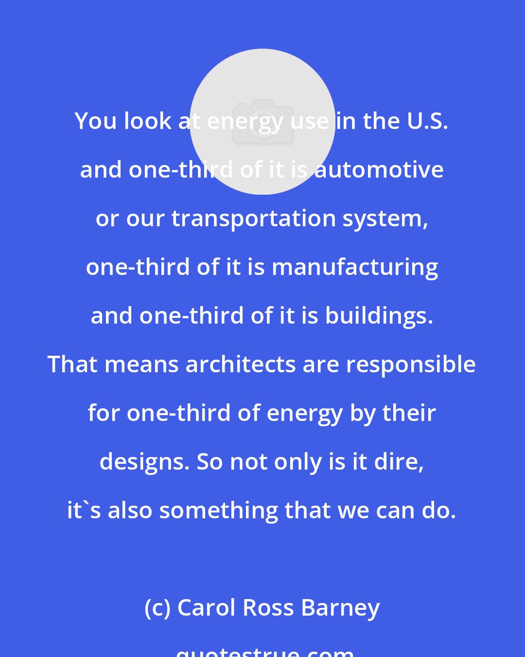 Carol Ross Barney: You look at energy use in the U.S. and one-third of it is automotive or our transportation system, one-third of it is manufacturing and one-third of it is buildings. That means architects are responsible for one-third of energy by their designs. So not only is it dire, it's also something that we can do.