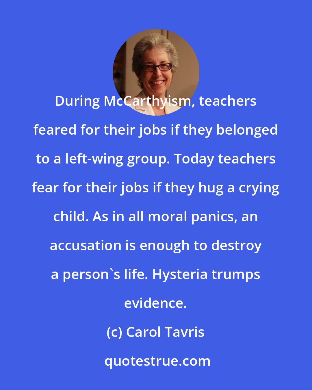 Carol Tavris: During McCarthyism, teachers feared for their jobs if they belonged to a left-wing group. Today teachers fear for their jobs if they hug a crying child. As in all moral panics, an accusation is enough to destroy a person's life. Hysteria trumps evidence.