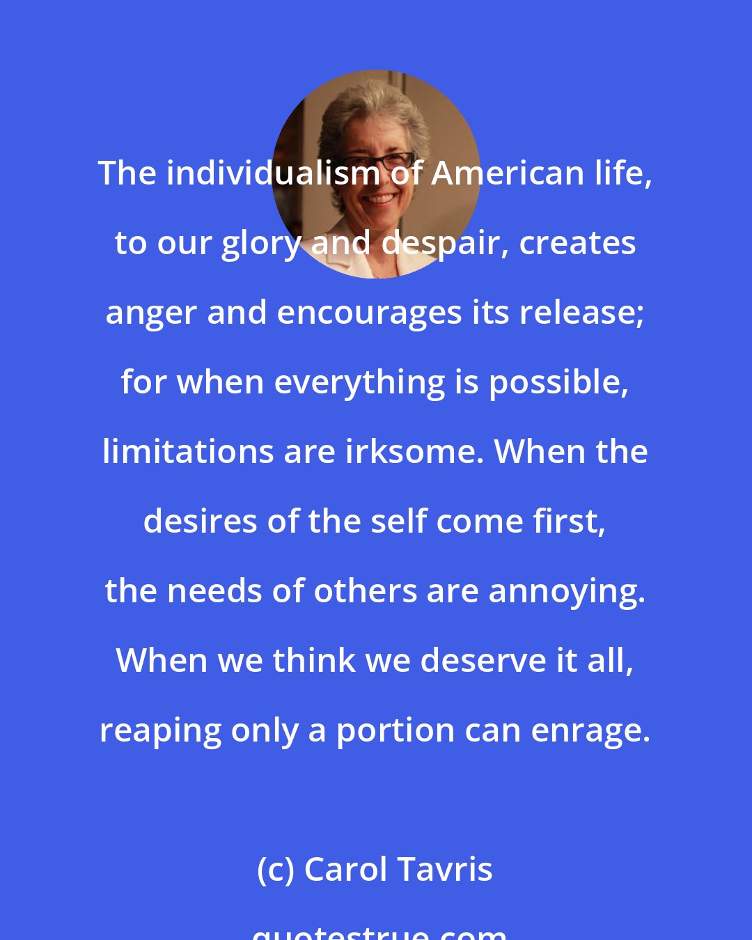 Carol Tavris: The individualism of American life, to our glory and despair, creates anger and encourages its release; for when everything is possible, limitations are irksome. When the desires of the self come first, the needs of others are annoying. When we think we deserve it all, reaping only a portion can enrage.