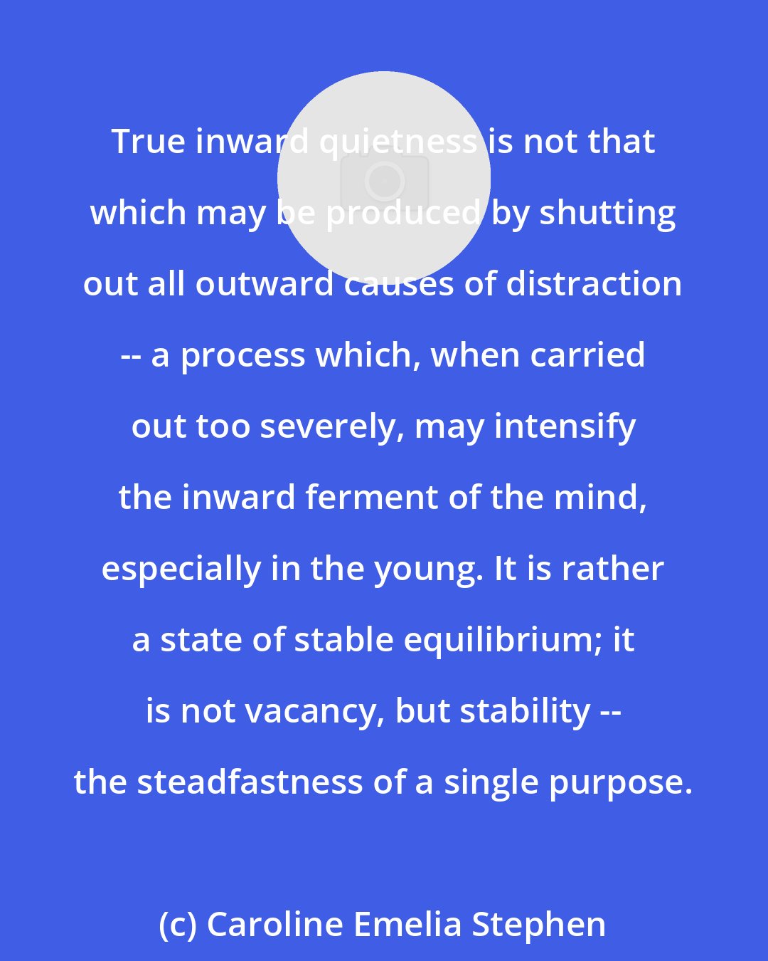 Caroline Emelia Stephen: True inward quietness is not that which may be produced by shutting out all outward causes of distraction -- a process which, when carried out too severely, may intensify the inward ferment of the mind, especially in the young. It is rather a state of stable equilibrium; it is not vacancy, but stability -- the steadfastness of a single purpose.